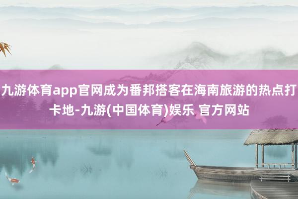 九游体育app官网成为番邦搭客在海南旅游的热点打卡地-九游(中国体育)娱乐 官方网站