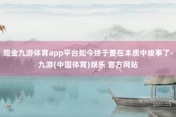 现金九游体育app平台如今终于要在本质中竣事了-九游(中国体育)娱乐 官方网站