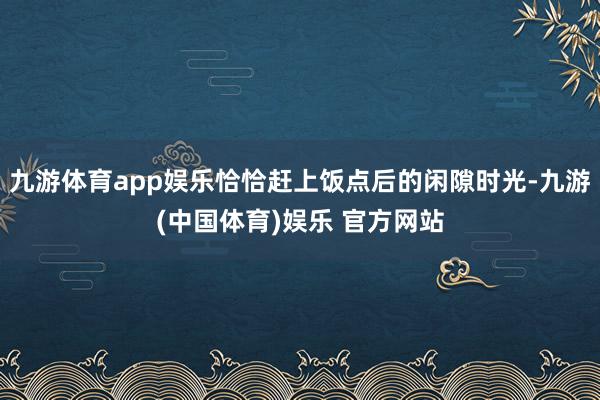 九游体育app娱乐恰恰赶上饭点后的闲隙时光-九游(中国体育)娱乐 官方网站