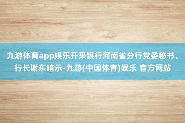 九游体育app娱乐开采银行河南省分行党委秘书、行长谢东暗示-九游(中国体育)娱乐 官方网站