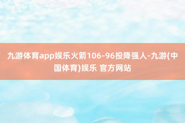九游体育app娱乐火箭106-96投降强人-九游(中国体育)娱乐 官方网站