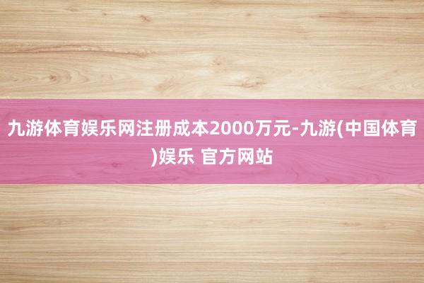 九游体育娱乐网注册成本2000万元-九游(中国体育)娱乐 官方网站