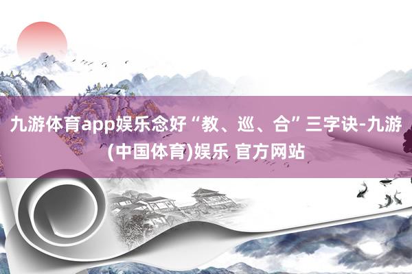 九游体育app娱乐念好“教、巡、合”三字诀-九游(中国体育)娱乐 官方网站