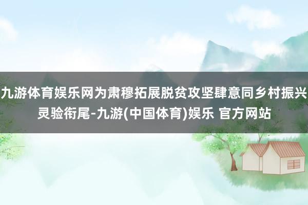 九游体育娱乐网为肃穆拓展脱贫攻坚肆意同乡村振兴灵验衔尾-九游(中国体育)娱乐 官方网站