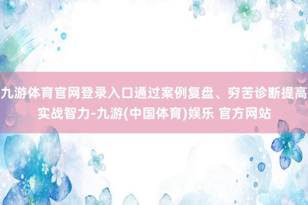 九游体育官网登录入口通过案例复盘、穷苦诊断提高实战智力-九游(中国体育)娱乐 官方网站