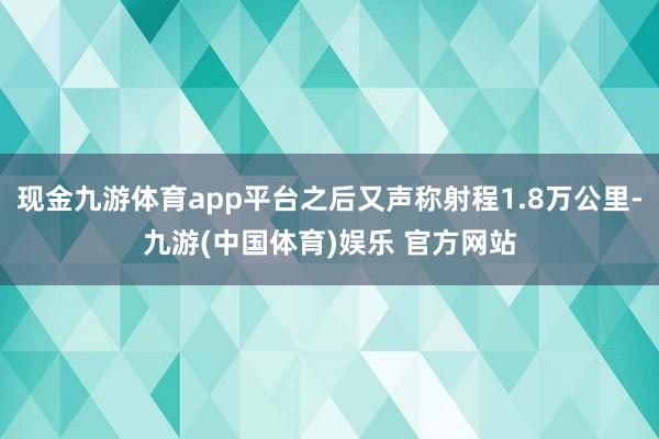 现金九游体育app平台之后又声称射程1.8万公里-九游(中国体育)娱乐 官方网站
