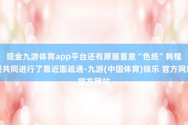 现金九游体育app平台还有原画蓄意“色纸”韩惺贤共同进行了靠近面疏通-九游(中国体育)娱乐 官方网站