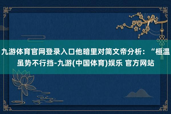 九游体育官网登录入口他暗里对简文帝分析：“桓温虽势不行挡-九游(中国体育)娱乐 官方网站