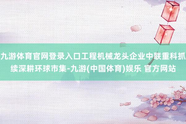 九游体育官网登录入口工程机械龙头企业中联重科抓续深耕环球市集-九游(中国体育)娱乐 官方网站