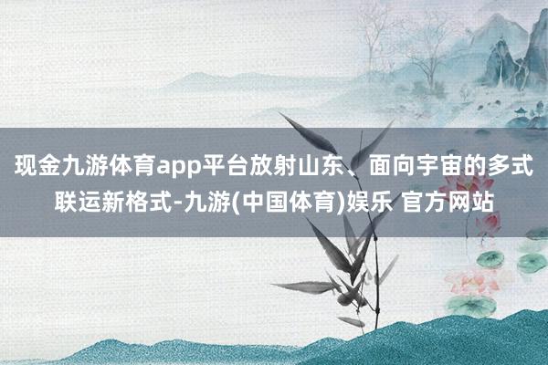 现金九游体育app平台放射山东、面向宇宙的多式联运新格式-九游(中国体育)娱乐 官方网站