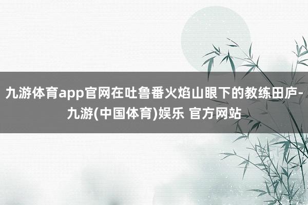九游体育app官网在吐鲁番火焰山眼下的教练田庐-九游(中国体育)娱乐 官方网站