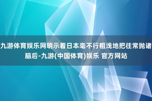 九游体育娱乐网明示着日本毫不行粗浅地把往常抛诸脑后-九游(中国体育)娱乐 官方网站