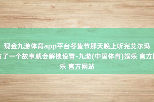 现金九游体育app平台冬蛰节那天晚上听完艾尔玛的临了一个故事就会解锁设置-九游(中国体育)娱乐 官方网站