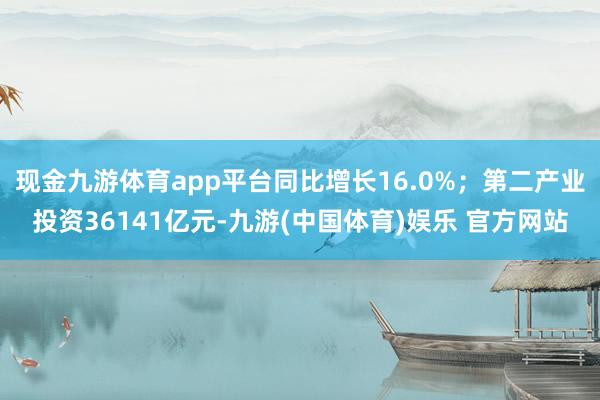 现金九游体育app平台同比增长16.0%；第二产业投资36141亿元-九游(中国体育)娱乐 官方网站