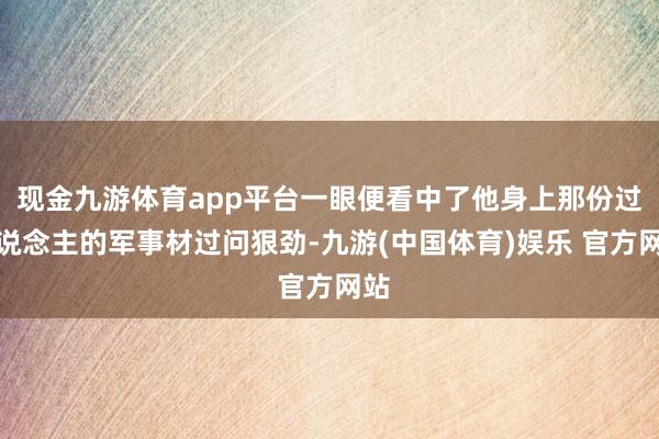 现金九游体育app平台一眼便看中了他身上那份过东说念主的军事材过问狠劲-九游(中国体育)娱乐 官方网站