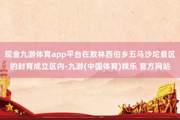 现金九游体育app平台在敖林西伯乡五马沙坨景区的封育成立区内-九游(中国体育)娱乐 官方网站