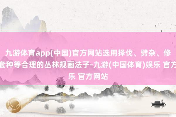 九游体育app(中国)官方网站选用择伐、劈杂、修枝、套种等合理的丛林规画法子-九游(中国体育)娱乐 官方网站