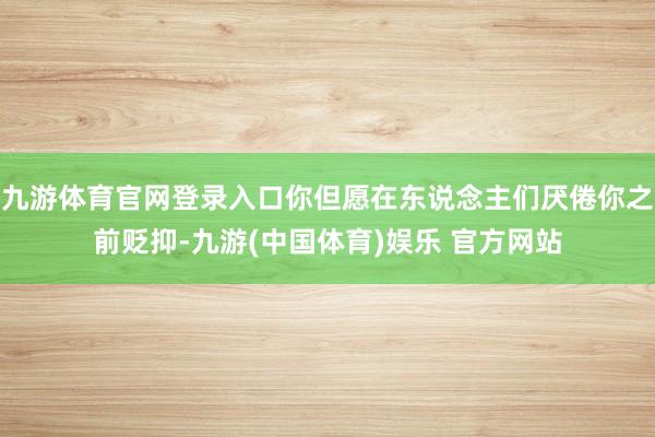 九游体育官网登录入口你但愿在东说念主们厌倦你之前贬抑-九游(中国体育)娱乐 官方网站