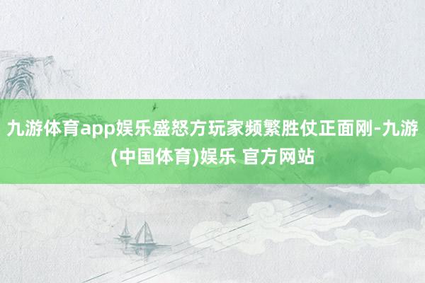 九游体育app娱乐盛怒方玩家频繁胜仗正面刚-九游(中国体育)娱乐 官方网站